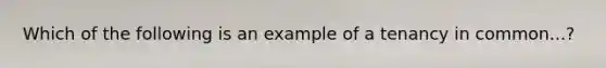 Which of the following is an example of a tenancy in common...?