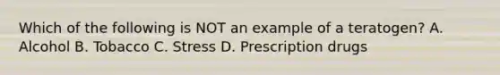 Which of the following is NOT an example of a teratogen? A. Alcohol B. Tobacco C. Stress D. Prescription drugs