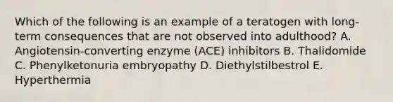 Which of the following is an example of a teratogen with long-term consequences that are not observed into adulthood? A. Angiotensin-converting enzyme (ACE) inhibitors B. Thalidomide C. Phenylketonuria embryopathy D. Diethylstilbestrol E. Hyperthermia