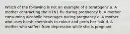 Which of the following is not an example of a teratogen? a. A mother contracting the H1N1 flu during pregnancy b. A mother consuming alcoholic beverages during pregnancy c. A mother who uses harsh chemicals to colour and perm her hair d. A mother who suffers from depression while she is pregnant