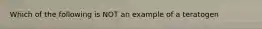 Which of the following is NOT an example of a teratogen