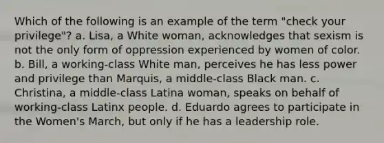 Which of the following is an example of the term "check your privilege"? a. Lisa, a White woman, acknowledges that sexism is not the only form of oppression experienced by women of color. b. Bill, a working-class White man, perceives he has less power and privilege than Marquis, a middle-class Black man. c. Christina, a middle-class Latina woman, speaks on behalf of working-class Latinx people. d. Eduardo agrees to participate in the Women's March, but only if he has a leadership role.