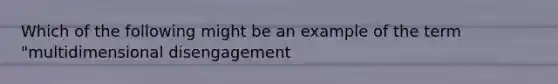 Which of the following might be an example of the term "multidimensional disengagement