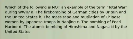 Which of the following is NOT an example of the term "Total War" during WWII? a. The firebombing of German cities by Britain and the United States b. The mass rape and mutilation of Chinese women by Japanese troops in Nanjing c. The bombing of Pearl Harbor d. The atomic bombing of Hiroshima and Nagasaki by the United States