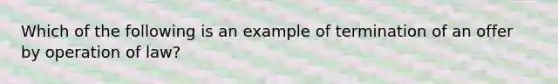 Which of the following is an example of termination of an offer by operation of law?