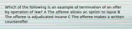 Which of the following is an example of termination of an offer by operation of law? A The offeree allows an option to lapse B The offeree is adjudicated insane C The offeree makes a written counteroffer