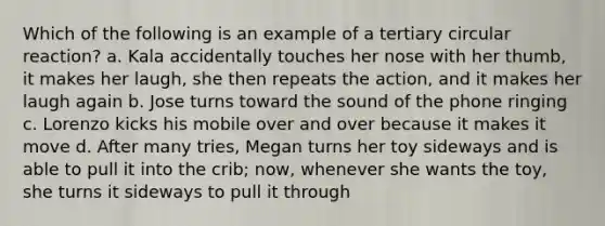 Which of the following is an example of a tertiary circular reaction? a. Kala accidentally touches her nose with her thumb, it makes her laugh, she then repeats the action, and it makes her laugh again b. Jose turns toward the sound of the phone ringing c. Lorenzo kicks his mobile over and over because it makes it move d. After many tries, Megan turns her toy sideways and is able to pull it into the crib; now, whenever she wants the toy, she turns it sideways to pull it through