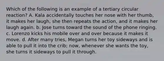Which of the following is an example of a tertiary circular reaction? A. Kala accidentally touches her nose with her thumb, it makes her laugh, she then repeats the action, and it makes her laugh again. b. Jose turns toward the sound of the phone ringing. c. Lorenzo kicks his mobile over and over because it makes it move. d. After many tries, Megan turns her toy sideways and is able to pull it into the crib; now, whenever she wants the toy, she turns it sideways to pull it through.