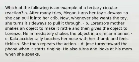 Which of the following is an example of a tertiary circular reaction? a. After many tries, Megan turns her toy sideways so she can pull it into her crib. Now, whenever she wants the toy, she turns it sideways to pull it through. · b. Lorenzo's mother shakes an object to make it rattle and then gives the object to Lorenzo. He immediately shakes the object in a similar manner. · c. Kala accidentally touches her nose with her thumb and feels ticklish. She then repeats the action. · d. Jose turns toward the phone when it starts ringing. He also turns and looks at his mom when she speaks.