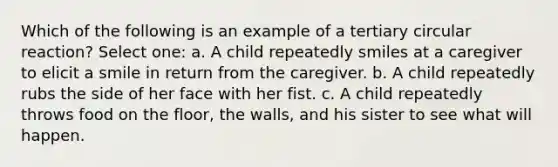 Which of the following is an example of a tertiary circular reaction? Select one: a. A child repeatedly smiles at a caregiver to elicit a smile in return from the caregiver. b. A child repeatedly rubs the side of her face with her fist. c. A child repeatedly throws food on the floor, the walls, and his sister to see what will happen.