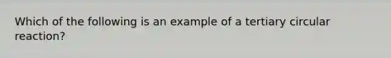 Which of the following is an example of a tertiary circular reaction?