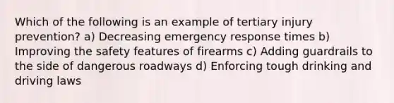 Which of the following is an example of tertiary injury prevention? a) Decreasing emergency response times b) Improving the safety features of firearms c) Adding guardrails to the side of dangerous roadways d) Enforcing tough drinking and driving laws