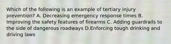 Which of the following is an example of tertiary injury prevention? A. Decreasing emergency response times B. Improving the safety features of firearms C. Adding guardrails to the side of dangerous roadways D.Enforcing tough drinking and driving laws