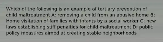 Which of the following is an example of tertiary prevention of child maltreatment A: removing a child from an abusive home B: Home visitation of families with infants by a social worker C: new laws establishing stiff penalties for child maltreatment D: public policy measures aimed at creating stable neighborhoods