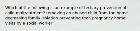 Which of the following is an example of tertiary prevention of child maltreatment? removing an abused child from the home decreasing family isolation preventing teen pregnancy home visits by a social worker