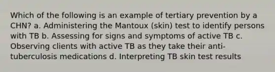 Which of the following is an example of tertiary prevention by a CHN? a. Administering the Mantoux (skin) test to identify persons with TB b. Assessing for signs and symptoms of active TB c. Observing clients with active TB as they take their anti-tuberculosis medications d. Interpreting TB skin test results