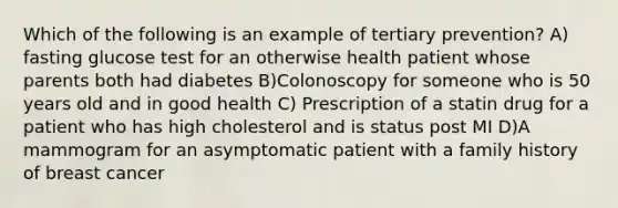 Which of the following is an example of tertiary prevention? A) fasting glucose test for an otherwise health patient whose parents both had diabetes B)Colonoscopy for someone who is 50 years old and in good health C) Prescription of a statin drug for a patient who has high cholesterol and is status post MI D)A mammogram for an asymptomatic patient with a family history of breast cancer