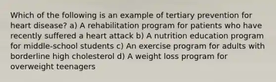 Which of the following is an example of tertiary prevention for heart disease? a) A rehabilitation program for patients who have recently suffered a heart attack b) A nutrition education program for middle-school students c) An exercise program for adults with borderline high cholesterol d) A weight loss program for overweight teenagers