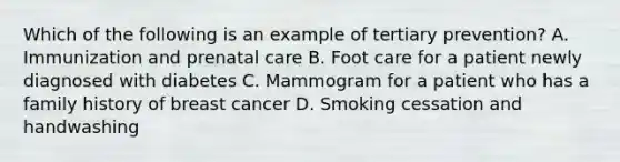 Which of the following is an example of tertiary prevention? A. Immunization and prenatal care B. Foot care for a patient newly diagnosed with diabetes C. Mammogram for a patient who has a family history of breast cancer D. Smoking cessation and handwashing