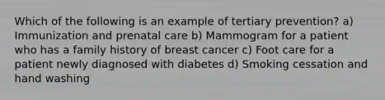 Which of the following is an example of tertiary prevention? a) Immunization and prenatal care b) Mammogram for a patient who has a family history of breast cancer c) Foot care for a patient newly diagnosed with diabetes d) Smoking cessation and hand washing