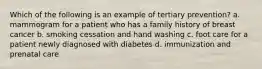 Which of the following is an example of tertiary prevention? a. mammogram for a patient who has a family history of breast cancer b. smoking cessation and hand washing c. foot care for a patient newly diagnosed with diabetes d. immunization and prenatal care