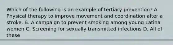 Which of the following is an example of tertiary prevention? A. Physical therapy to improve movement and coordination after a stroke. B. A campaign to prevent smoking among young Latina women C. Screening for sexually transmitted infections D. All of these