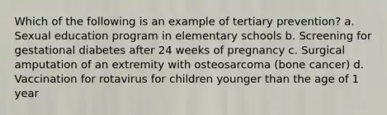 Which of the following is an example of tertiary prevention? a. Sexual education program in elementary schools b. Screening for gestational diabetes after 24 weeks of pregnancy c. Surgical amputation of an extremity with osteosarcoma (bone cancer) d. Vaccination for rotavirus for children younger than the age of 1 year