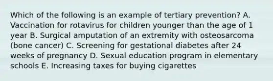 Which of the following is an example of tertiary prevention? A. Vaccination for rotavirus for children younger than the age of 1 year B. Surgical amputation of an extremity with osteosarcoma (bone cancer) C. Screening for gestational diabetes after 24 weeks of pregnancy D. Sexual education program in elementary schools E. Increasing taxes for buying cigarettes