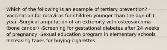 Which of the following is an example of tertiary prevention? -Vaccination for rotavirus for children younger than the age of 1 year -Surgical amputation of an extremity with osteosarcoma (bone cancer) -Screening for gestational diabetes after 24 weeks of pregnancy -Sexual education program in elementary schools Increasing taxes for buying cigarettes