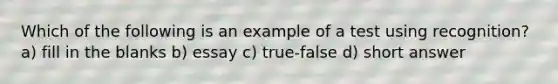 Which of the following is an example of a test using recognition? a) fill in the blanks b) essay c) true-false d) short answer