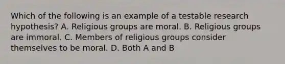 Which of the following is an example of a testable research hypothesis? A. Religious groups are moral. B. Religious groups are immoral. C. Members of religious groups consider themselves to be moral. D. Both A and B