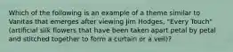 Which of the following is an example of a theme similar to Vanitas that emerges after viewing Jim Hodges, "Every Touch" (artificial silk flowers that have been taken apart petal by petal and stitched together to form a curtain or a veil)?