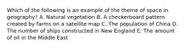 Which of the following is an example of the theme of space in geography? A. Natural vegetation B. A checkerboard pattern created by farms on a satellite map C. The population of China D. The number of ships constructed in New England E. The amount of oil in the Middle East