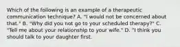 Which of the following is an example of a therapeutic communication technique? A. "I would not be concerned about that." B. "Why did you not go to your scheduled therapy?" C. "Tell me about your relationship to your wife." D. "I think you should talk to your daughter first.