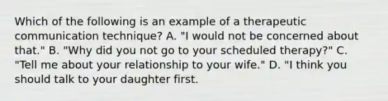 Which of the following is an example of a therapeutic communication technique? A. "I would not be concerned about that." B. "Why did you not go to your scheduled therapy?" C. "Tell me about your relationship to your wife." D. "I think you should talk to your daughter first.