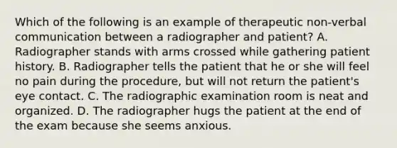 Which of the following is an example of therapeutic non-verbal communication between a radiographer and patient? A. Radiographer stands with arms crossed while gathering patient history. B. Radiographer tells the patient that he or she will feel no pain during the procedure, but will not return the patient's eye contact. C. The radiographic examination room is neat and organized. D. The radiographer hugs the patient at the end of the exam because she seems anxious.