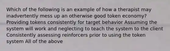 Which of the following is an example of how a therapist may inadvertently mess up an otherwise good token economy? Providing tokens consistently for target behavior Assuming the system will work and neglecting to teach the system to the client Consistently assessing reinforcers prior to using the token system All of the above