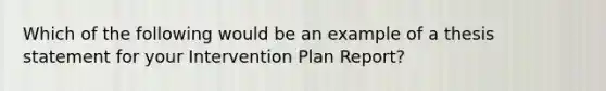 Which of the following would be an example of a thesis statement for your Intervention Plan Report?