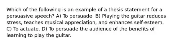 Which of the following is an example of a thesis statement for a persuasive speech? A) To persuade. B) Playing the guitar reduces stress, teaches musical appreciation, and enhances self-esteem. C) To actuate. D) To persuade the audience of the benefits of learning to play the guitar.