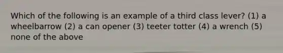 Which of the following is an example of a third class lever? (1) a wheelbarrow (2) a can opener (3) teeter totter (4) a wrench (5) none of the above