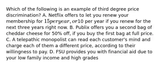 Which of the following is an example of third degree price discrimination? A. Netflix offers to let you renew your membership for 15 per year, or10 per year if you renew for the next three years right now. B. Publix offers you a second bag of cheddar cheese for 50% off, if you buy the first bag at full price. C. A telepathic monopolist can read each customer's mind and charge each of them a different price, according to their willingness to pay. D. FSU provides you with financial aid due to your low family income and high grades