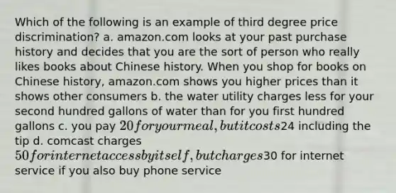 Which of the following is an example of third degree price discrimination? a. amazon.com looks at your past purchase history and decides that you are the sort of person who really likes books about Chinese history. When you shop for books on Chinese history, amazon.com shows you higher prices than it shows other consumers b. the water utility charges less for your second hundred gallons of water than for you first hundred gallons c. you pay 20 for your meal, but it costs24 including the tip d. comcast charges 50 for internet access by itself, but charges30 for internet service if you also buy phone service