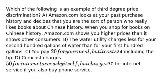 Which of the following is an example of third degree price discrimination? A) Amazon.com looks at your past purchase history and decides that you are the sort of person who really likes books about Chinese history. When you shop for books on Chinese history, Amazon.com shows you higher prices than it shows other consumers. B) The water utility charges less for your second hundred gallons of water than for your first hundred gallons. C) You pay 20 for your meal, but it costs24 including the tip. D) Comcast charges 50 for internet access by itself, but charges30 for internet service if you also buy phone service.