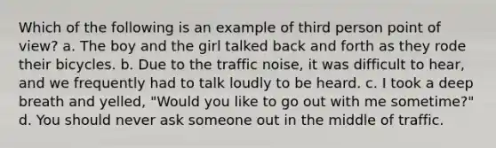 Which of the following is an example of third person point of view? a. The boy and the girl talked back and forth as they rode their bicycles. b. Due to the traffic noise, it was difficult to hear, and we frequently had to talk loudly to be heard. c. I took a deep breath and yelled, "Would you like to go out with me sometime?" d. You should never ask someone out in the middle of traffic.