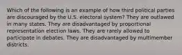 Which of the following is an example of how third political parties are discouraged by the U.S. electoral system? They are outlawed in many states. They are disadvantaged by proportional representation election laws. They are rarely allowed to participate in debates. They are disadvantaged by multimember districts.