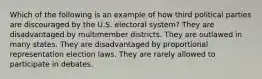 Which of the following is an example of how third political parties are discouraged by the U.S. electoral system? They are disadvantaged by multimember districts. They are outlawed in many states. They are disadvantaged by proportional representation election laws. They are rarely allowed to participate in debates.