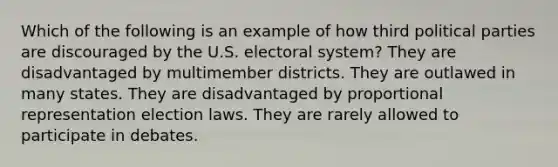 Which of the following is an example of how third political parties are discouraged by the U.S. electoral system? They are disadvantaged by multimember districts. They are outlawed in many states. They are disadvantaged by proportional representation election laws. They are rarely allowed to participate in debates.