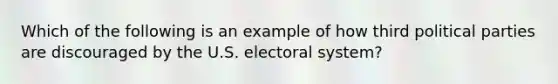 Which of the following is an example of how third political parties are discouraged by the U.S. electoral system?