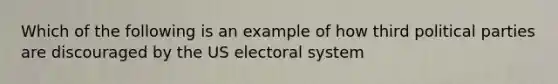 Which of the following is an example of how third political parties are discouraged by the US electoral system