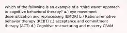 Which of the following is an example of a "third wave" approach to cognitive behavioral therapy? a.) eye movement desensitization and reprocessing (EMDR) b.) Rational-emotive behavior therapy (REBT) c.) acceptance and commitment therapy (ACT) d.) Cognitive restructuring and mastery CRAM